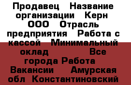 Продавец › Название организации ­ Керн, ООО › Отрасль предприятия ­ Работа с кассой › Минимальный оклад ­ 14 000 - Все города Работа » Вакансии   . Амурская обл.,Константиновский р-н